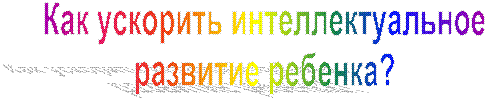 Как ускорить интеллектуальное
развитие ребенка?